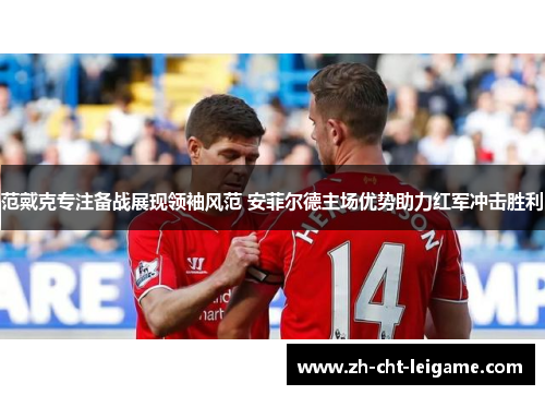范戴克专注备战展现领袖风范 安菲尔德主场优势助力红军冲击胜利 范戴克专注备战展现领袖风范 安菲尔德主场优势助力红军冲击胜利