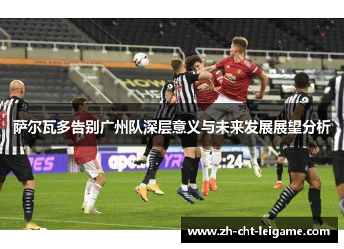 萨尔瓦多告别广州队深层意义与未来发展展望分析 萨尔瓦多告别广州队深层意义与未来发展展望分析