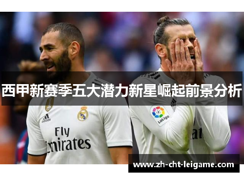 西甲新赛季五大潜力新星崛起前景分析 西甲新赛季五大潜力新星崛起前景分析