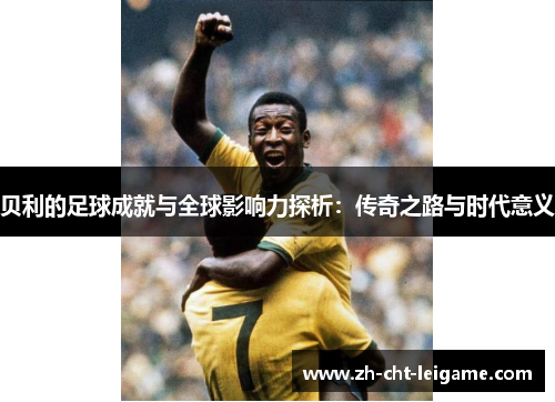 贝利的足球成就与全球影响力探析:传奇之路与时代意义 贝利的足球成就与全球影响力探析:传奇之路与时代意义
