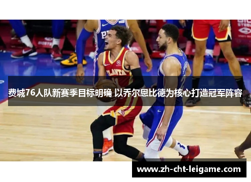 费城76人队新赛季目标明确 以乔尔恩比德为核心打造冠军阵容